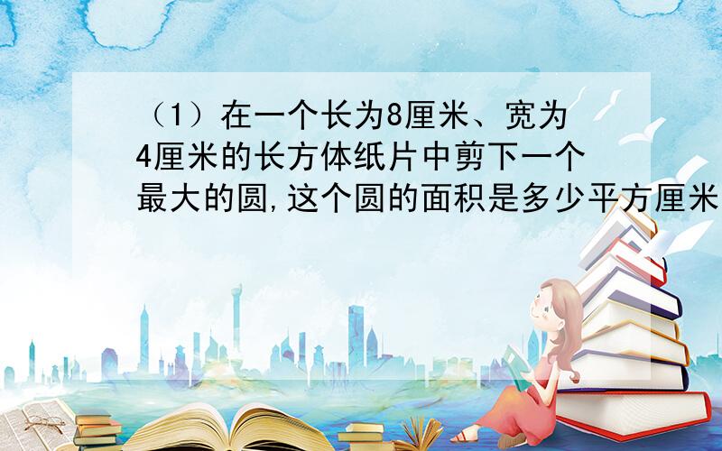 （1）在一个长为8厘米、宽为4厘米的长方体纸片中剪下一个最大的圆,这个圆的面积是多少平方厘米?