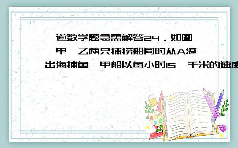 一道数学题急需解答24．如图,甲、乙两只捕捞船同时从A港出海捕鱼,甲船以每小时15 千米的速度沿西偏北30°方向前进,