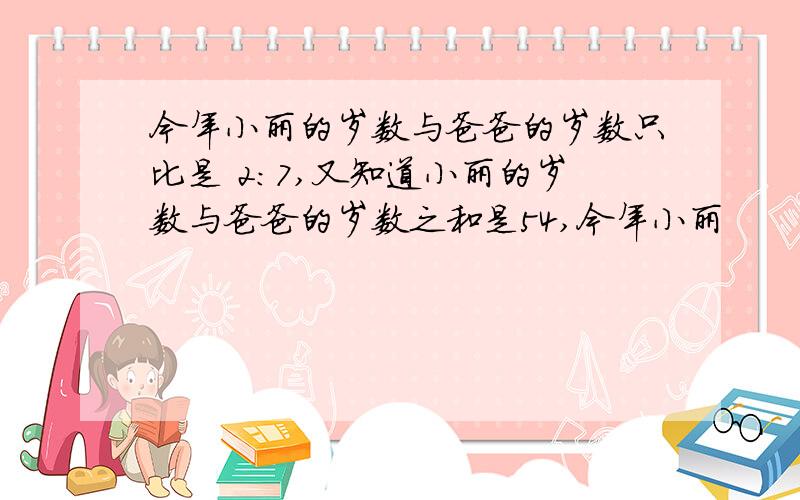 今年小丽的岁数与爸爸的岁数只比是 2：7,又知道小丽的岁数与爸爸的岁数之和是54,今年小丽