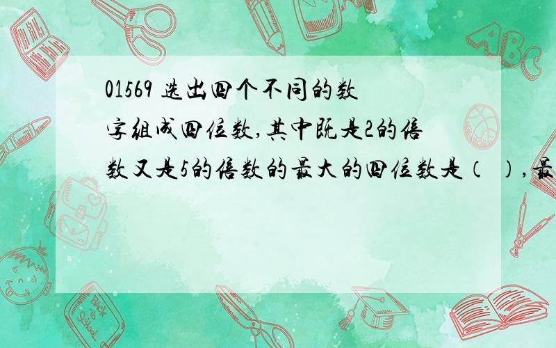 01569 选出四个不同的数字组成四位数,其中既是2的倍数又是5的倍数的最大的四位数是（ ）,最小的四位数是