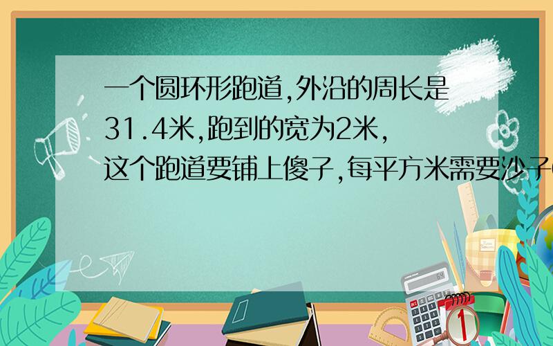 一个圆环形跑道,外沿的周长是31.4米,跑到的宽为2米,这个跑道要铺上傻子,每平方米需要沙子0.5吨,共需沙子多少吨?