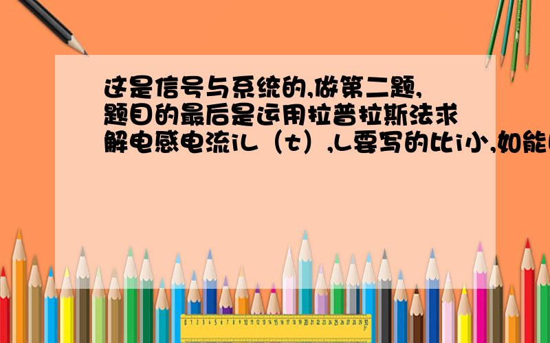 这是信号与系统的,做第二题,题目的最后是运用拉普拉斯法求解电感电流iL（t）,L要写的比i小,如能回答上来,真是相当的感