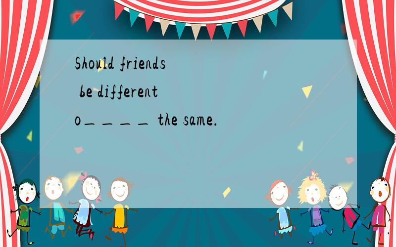 Should friends be different o____ the same.