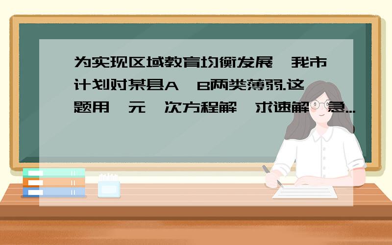 为实现区域教育均衡发展,我市计划对某县A、B两类薄弱.这题用一元一次方程解,求速解,急...