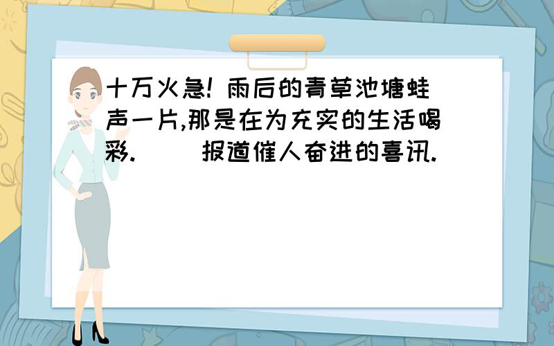 十万火急! 雨后的青草池塘蛙声一片,那是在为充实的生活喝彩.（ ）报道催人奋进的喜讯.