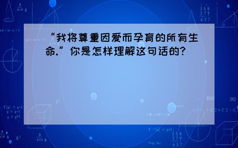 “我将尊重因爱而孕育的所有生命.”你是怎样理解这句话的?