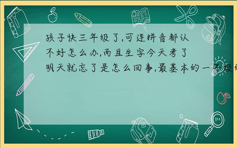 孩子快三年级了,可连拼音都认不好怎么办,而且生字今天考了明天就忘了是怎么回事,最基本的一年级的生字都不会写,给他组词就记