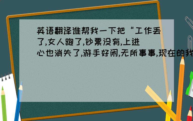 英语翻译谁帮我一下把“工作丢了,女人跑了,钞票没有,上进心也消失了,游手好闲,无所事事,现在的我只是一堆烂泥”这几句话翻