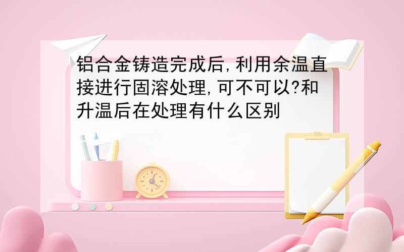 铝合金铸造完成后,利用余温直接进行固溶处理,可不可以?和升温后在处理有什么区别