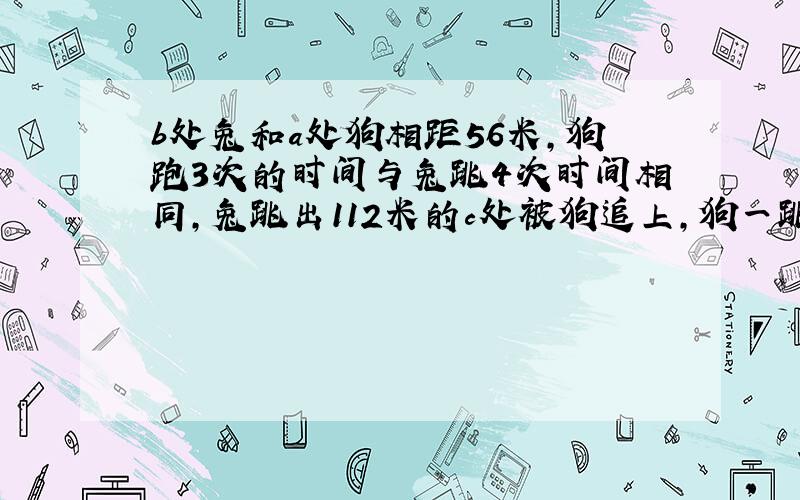 b处兔和a处狗相距56米,狗跑3次的时间与兔跳4次时间相同,兔跳出112米的c处被狗追上,狗一跳前进多少米