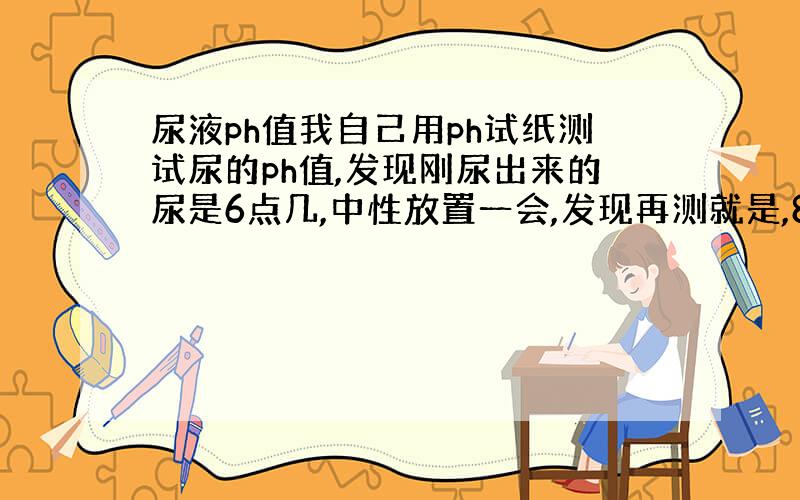 尿液ph值我自己用ph试纸测试尿的ph值,发现刚尿出来的尿是6点几,中性放置一会,发现再测就是,8、9了,怎么回事另外,