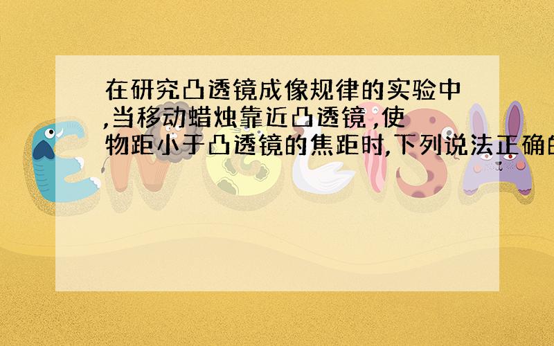 在研究凸透镜成像规律的实验中,当移动蜡烛靠近凸透镜 ,使物距小于凸透镜的焦距时,下列说法正确的是.