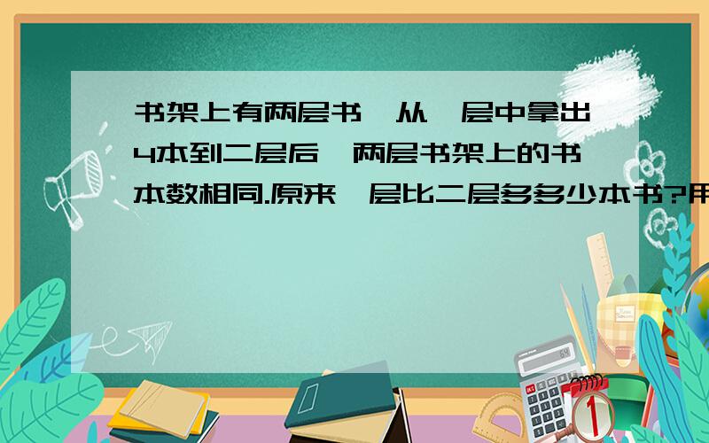 书架上有两层书,从一层中拿出4本到二层后,两层书架上的书本数相同.原来一层比二层多多少本书?用方程解