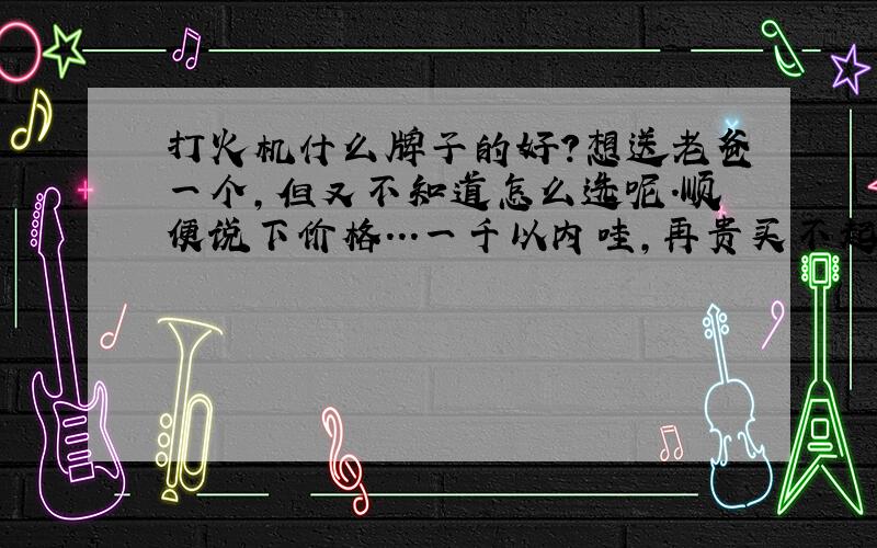 打火机什么牌子的好?想送老爸一个,但又不知道怎么选呢.顺便说下价格...一千以内哇,再贵买不起了...