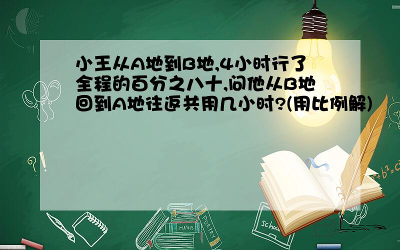 小王从A地到B地,4小时行了全程的百分之八十,问他从B地回到A地往返共用几小时?(用比例解)