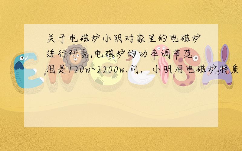 关于电磁炉小明对家里的电磁炉进行研究,电磁炉的功率调节范围是120w~2200w.问：小明用电磁炉将质量为2.5kg的水