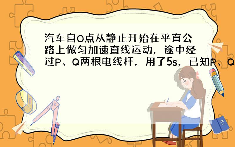 汽车自O点从静止开始在平直公路上做匀加速直线运动，途中经过P、Q两根电线杆，用了5s，已知P、Q电线杆相距50m，车经过