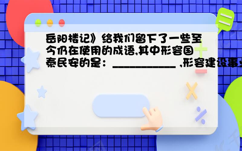 岳阳楼记》给我们留下了一些至今仍在使用的成语,其中形容国泰民安的是：___________ ,形容建设事业蓬勃发展的兴旺