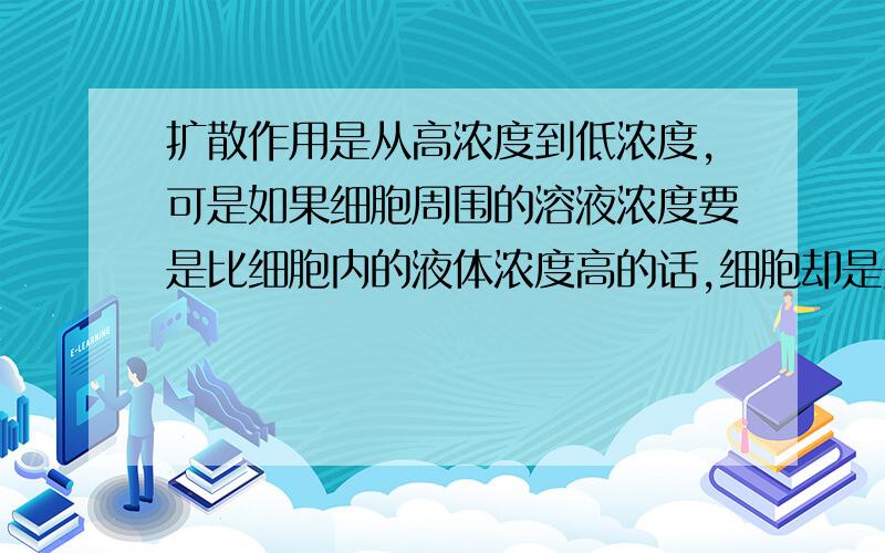 扩散作用是从高浓度到低浓度,可是如果细胞周围的溶液浓度要是比细胞内的液体浓度高的话,细胞却是失水,而不是周围高浓的溶液往