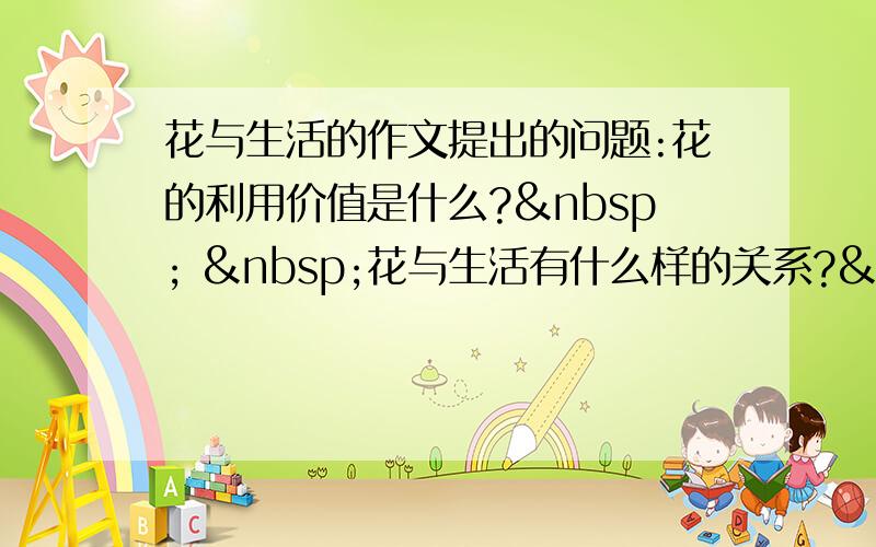 花与生活的作文提出的问题:花的利用价值是什么?   花与生活有什么样的关系?   