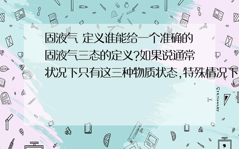 固液气 定义谁能给一个准确的固液气三态的定义?如果说通常状况下只有这三种物质状态,特殊情况下还有三种,那么冰水混合物算什