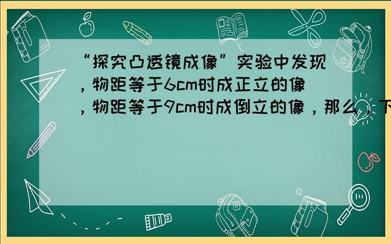 “探究凸透镜成像”实验中发现，物距等于6cm时成正立的像，物距等于9cm时成倒立的像，那么，下列判断正确的是（　　）