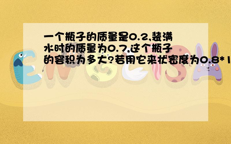 一个瓶子的质量是0.2,装满水时的质量为0.7,这个瓶子的容积为多大?若用它来状密度为0.8*10^3kg/m^3的煤