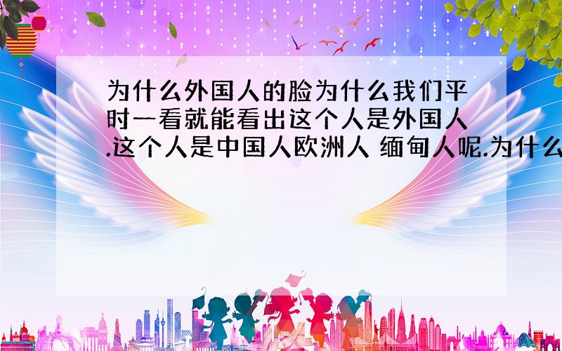 为什么外国人的脸为什么我们平时一看就能看出这个人是外国人.这个人是中国人欧洲人 缅甸人呢.为什么一看就能看出来呢?好象应