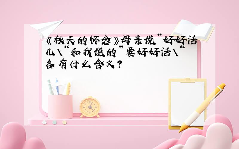 《秋天的怀念》母亲说”好好活儿\“和我说的”要好好活\“各有什么含义?