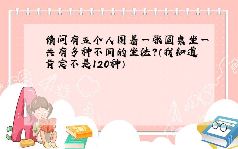 请问有五个人围着一张圆桌坐一共有多种不同的坐法?（我知道肯定不是120种）