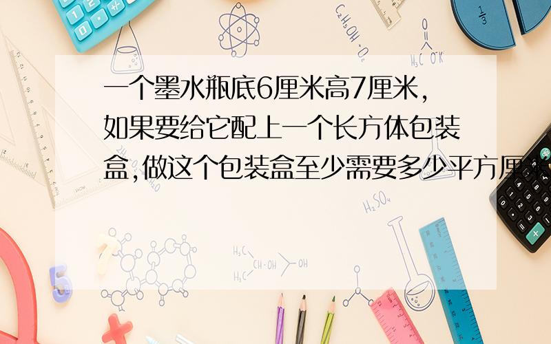 一个墨水瓶底6厘米高7厘米,如果要给它配上一个长方体包装盒,做这个包装盒至少需要多少平方厘米的硬纸?（粘贴处忽略不计）