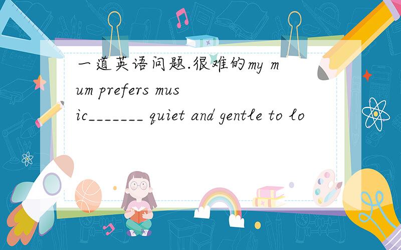 一道英语问题.很难的my mum prefers music_______ quiet and gentle to lo