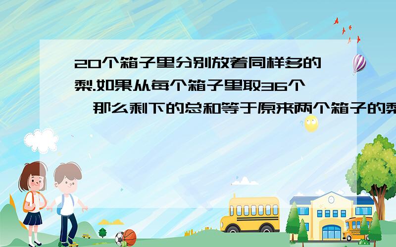 20个箱子里分别放着同样多的梨.如果从每个箱子里取36个,那么剩下的总和等于原来两个箱子的梨子的总和.原来每个箱中有多少