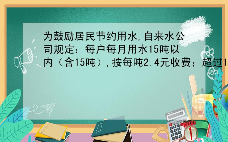 为鼓励居民节约用水,自来水公司规定：每户每月用水15吨以内（含15吨）,按每吨2.4元收费；超过15吨的,其超出的吨数按