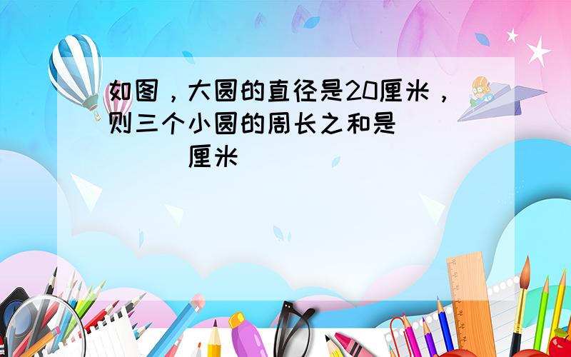 如图，大圆的直径是20厘米，则三个小圆的周长之和是______厘米．