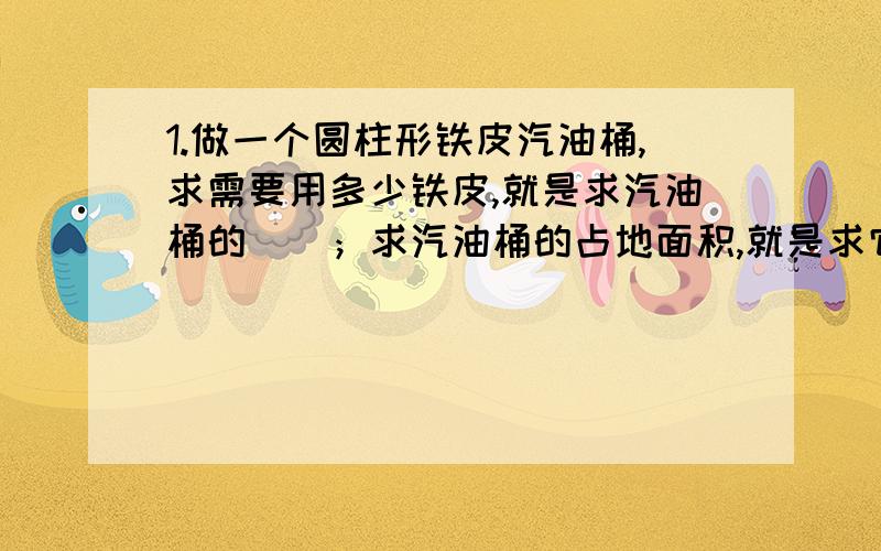 1.做一个圆柱形铁皮汽油桶,求需要用多少铁皮,就是求汽油桶的（）；求汽油桶的占地面积,就是求它的（）.