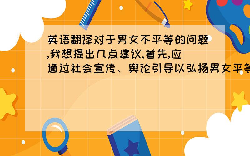 英语翻译对于男女不平等的问题,我想提出几点建议.首先,应通过社会宣传、舆论引导以弘扬男女平等的理念,从而使性别平等的意识