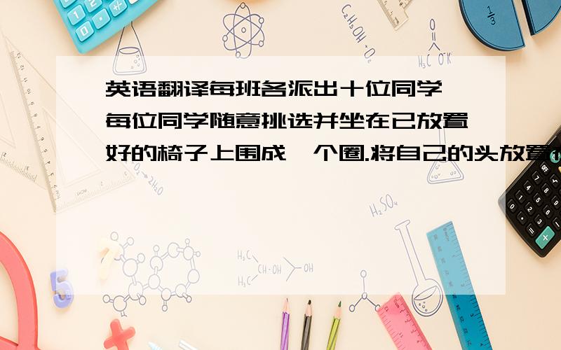 英语翻译每班各派出十位同学,每位同学随意挑选并坐在已放置好的椅子上围成一个圈.将自己的头放置在旁边一位同学的大腿上,当十