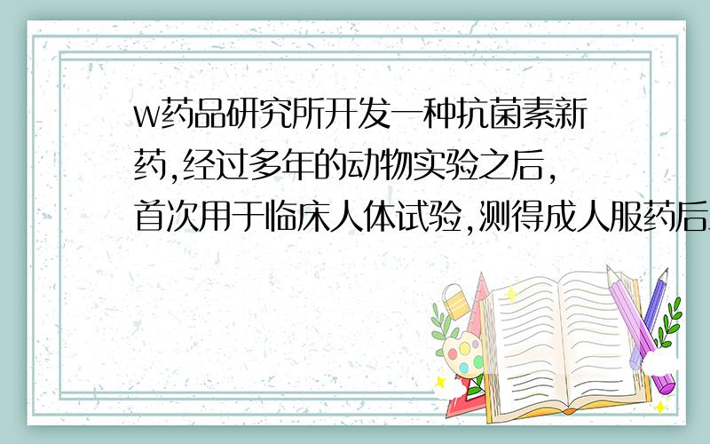 w药品研究所开发一种抗菌素新药,经过多年的动物实验之后,首次用于临床人体试验,测得成人服药后血液中药