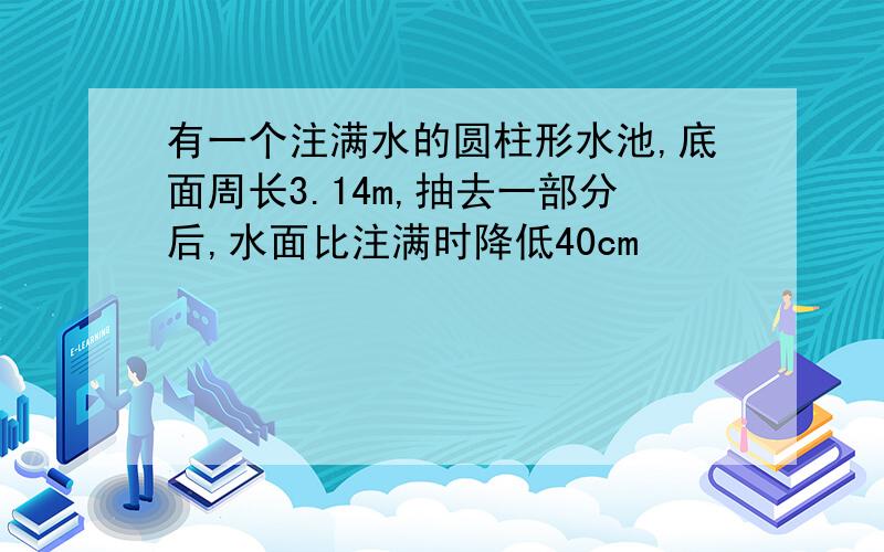 有一个注满水的圆柱形水池,底面周长3.14m,抽去一部分后,水面比注满时降低40cm