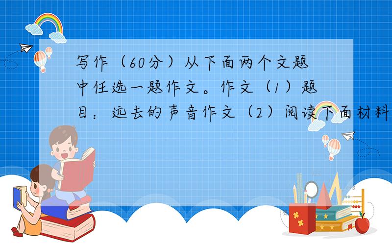 写作（60分）从下面两个文题中任选一题作文。作文（1）题目：远去的声音作文（2）阅读下面材料，选择感悟最深的一点，自拟题