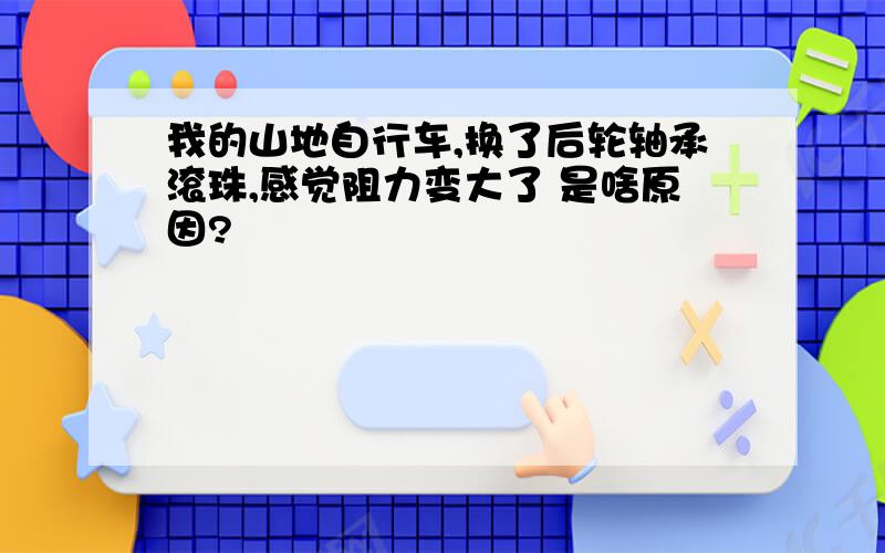 我的山地自行车,换了后轮轴承滚珠,感觉阻力变大了 是啥原因?