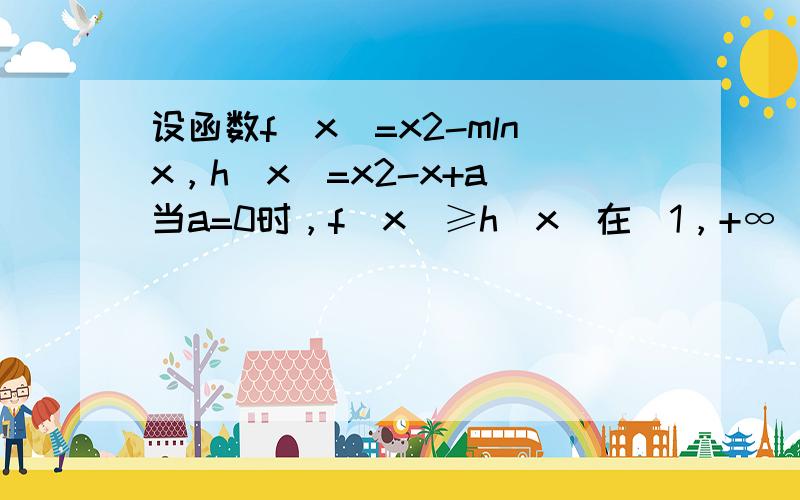 设函数f（x）=x2-mlnx，h（x）=x2-x+a．当a=0时，f（x）≥h（x）在（1，+∞）上恒成立，求实数m的