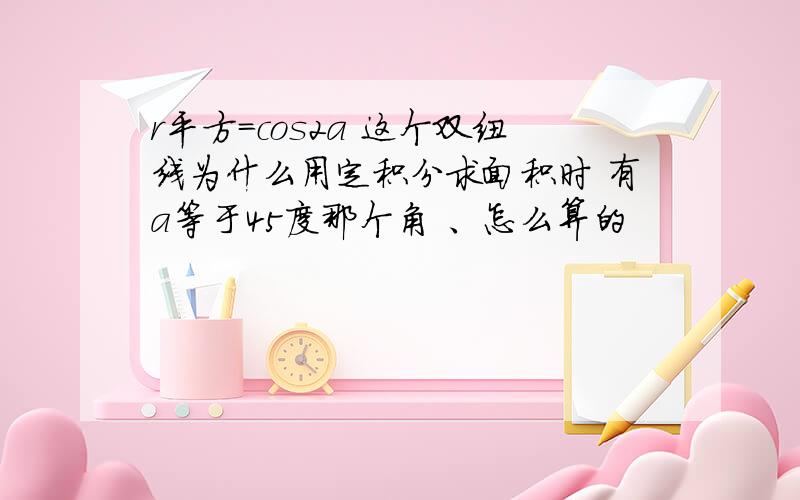 r平方=cos2a 这个双纽线为什么用定积分求面积时 有a等于45度那个角 、怎么算的