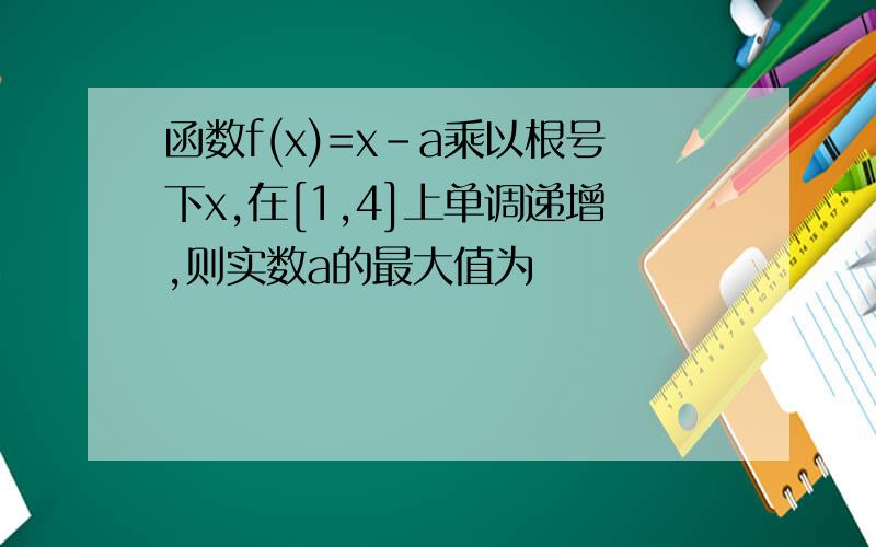 函数f(x)=x-a乘以根号下x,在[1,4]上单调递增,则实数a的最大值为