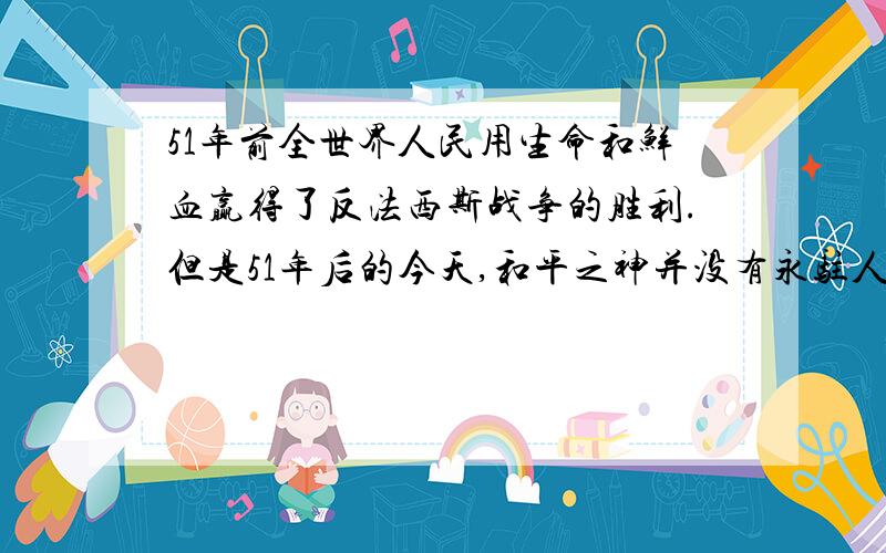 51年前全世界人民用生命和鲜血赢得了反法西斯战争的胜利.但是51年后的今天,和平之神并没有永驻人间.