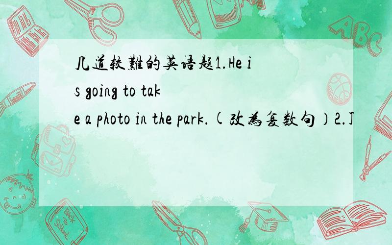 几道较难的英语题1.He is going to take a photo in the park.(改为复数句）2.J