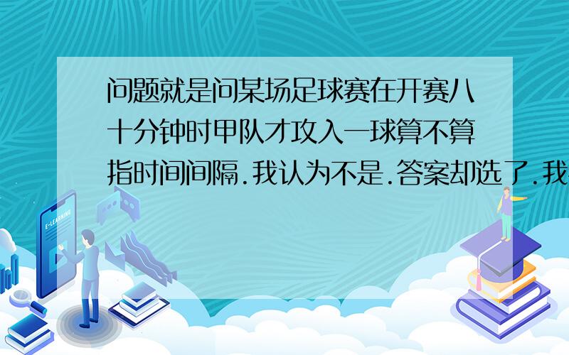 问题就是问某场足球赛在开赛八十分钟时甲队才攻入一球算不算指时间间隔.我认为不是.答案却选了.我怀疑答案错了.后面有一个