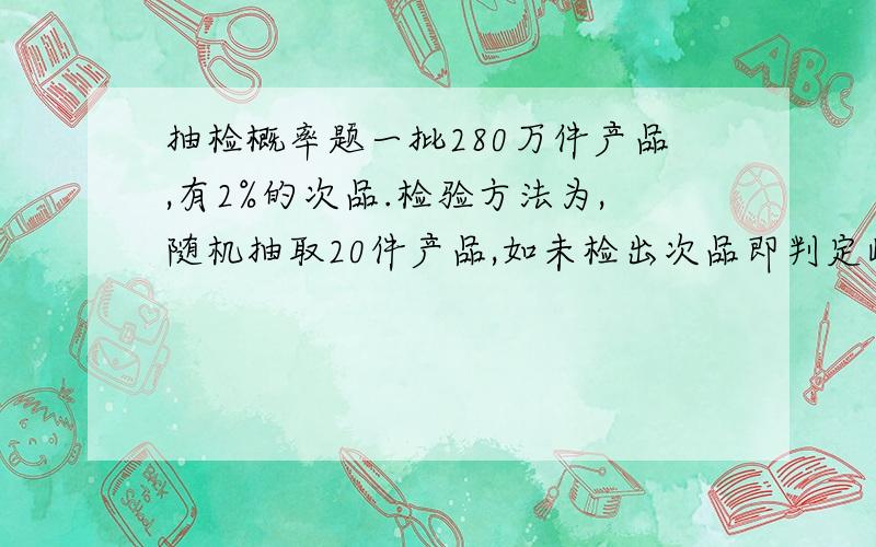 抽检概率题一批280万件产品,有2%的次品.检验方法为,随机抽取20件产品,如未检出次品即判定此批产品合格,如检出次品,