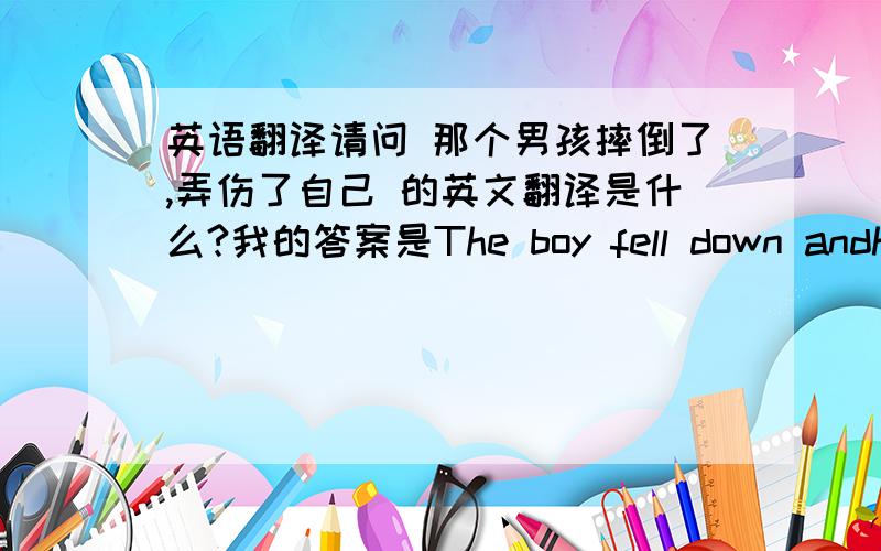 英语翻译请问 那个男孩摔倒了,弄伤了自己 的英文翻译是什么?我的答案是The boy fell down andhurt